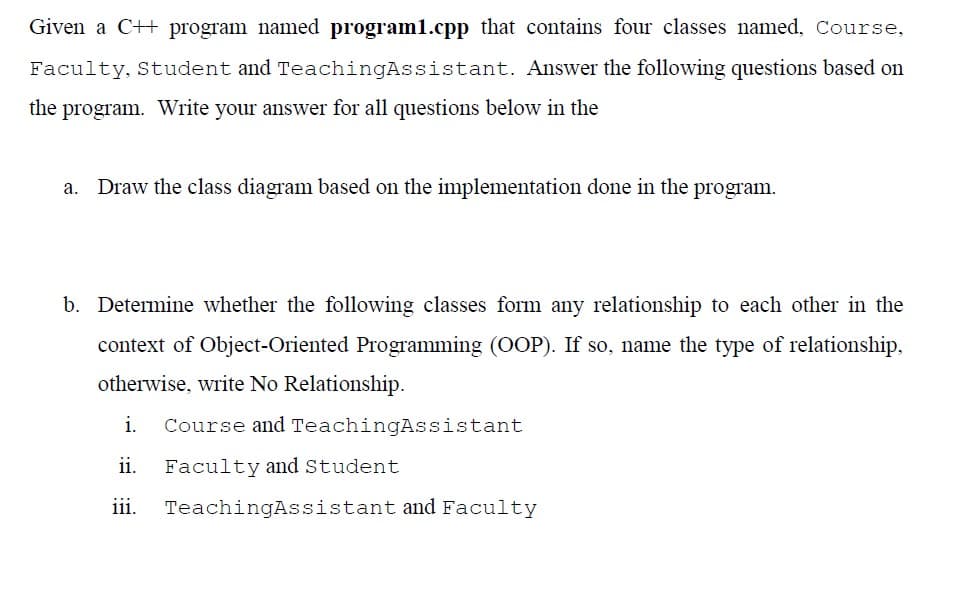 Given a C++ program named program1.cpp that contains four classes named, Course,
Faculty, Student and TeachingAssistant. Answer the following questions based on
the program. Write your answer for all questions below in the
a. Draw the class diagram based on the implementation done in the program.
b. Determine whether the following classes form any relationship to each other in the
context of Object-Oriented Programming (OOP). If so, name the type of relationship,
otherwise, write No Relationship.
i. Course and TeachingAssistant
ii. Faculty and Student
iii. TeachingAssistant and Faculty