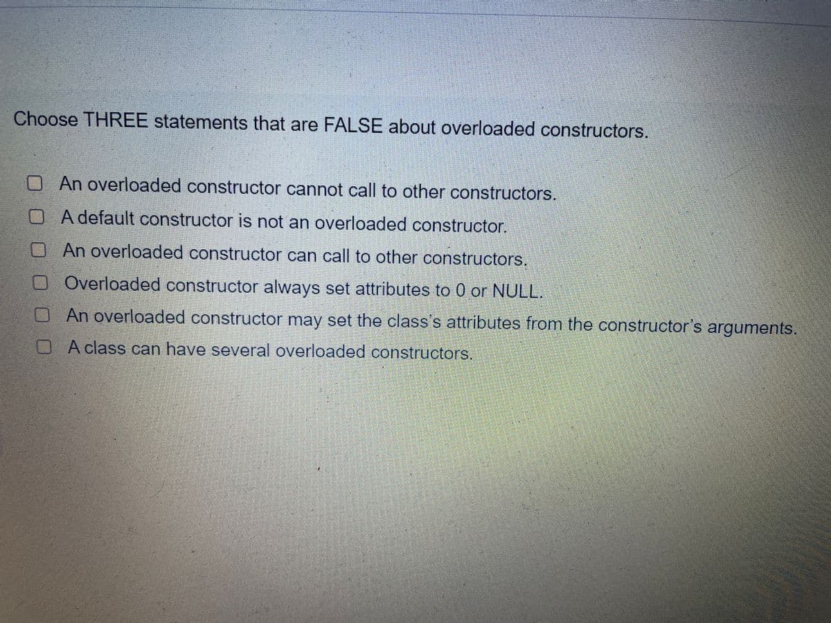 Choose THREE statements that are FALSE about overloaded constructors.
An overloaded constructor cannot call to other constructors.
OA default constructor is not an overloaded constructor.
An overloaded constructor can call to other constructors.
O Overloaded constructor always set attributes to 0 or NULL.
An overloaded constructor may set the class's attributes from the constructor's arguments.
A class can have several overloaded constructors.