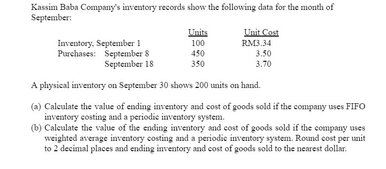 Kassim Baba Company's inventory records show the following data for the month of
September:
Unit Cost
Units
100
Inventory, September 1
Purchases: September 8
September 18
RM3.34
450
3.50
350
3.70
A physical inventory on September 30 shows 200 units on hand.
(a) Calculate the value of ending inventory and cost of goods sold if the company uses FIFO
inventory costing and a periodic inventory system.
(b) Calculate the value of the ending inventory and cost of goods sold if the company uses
weighted average inventory costing and a periodic inventory system. Round cost per unit
to 2 decimal places and ending inventory and cost of goods sold to the nearest dollar.
