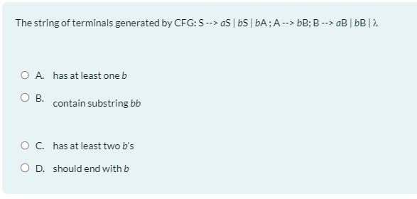 The string of terminals generated by CFG: S --> as | bS | bA; A --> bB; B --> aB | bB | λ
O A. has at least one b
O B.
contain substring bb
O C. has at least two b's
O D. should end with b