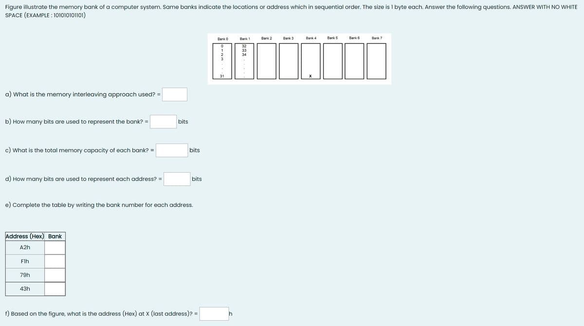 Figure illustrate the memory bank of a computer system. Same banks indicate the locations or address which in sequential order. The size is 1 byte each. Answer the following questions. ANSWER WITH NO WHITE
SPACE (EXAMPLE : 101010101101)
a) What is the memory interleaving approach used? =
b) How many bits are used to represent the bank? =
c) What is the total memory capacity of each bank? =
d) How many bits are used to represent each address? =
Address (Hex) Bank
A2h
e) Complete the table by writing the bank number for each address.
Flh
79h
bits
43h
bits
bits
f) Based on the figure, what is the address (Hex) at X (last address)? =
Bank 0
0
31
h
Bank 1
32
33
34
Bank 2
Bank 3
Bank 4
X
Bank 5
Bank 6
Bank 7