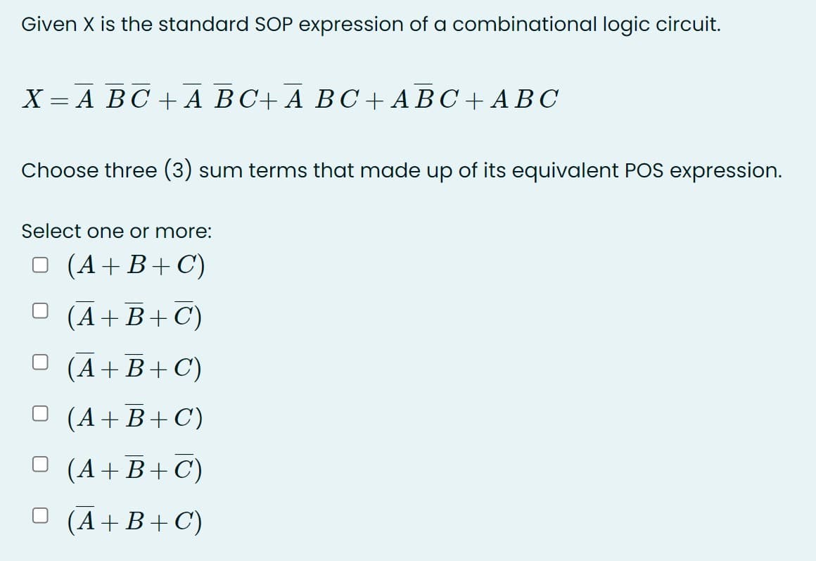 Given X is the standard SOP expression of a combinational logic circuit.
X = A BC + A BC+ A BC + A BC+ ABC
Choose three (3) sum terms that made up of its equivalent POS expression.
Select one or more:
(A+B+C)
O (A+ B + C)
O (A+B+C)
O (A+B+C)
O (A+B+C)
O (Ā+B+C)
