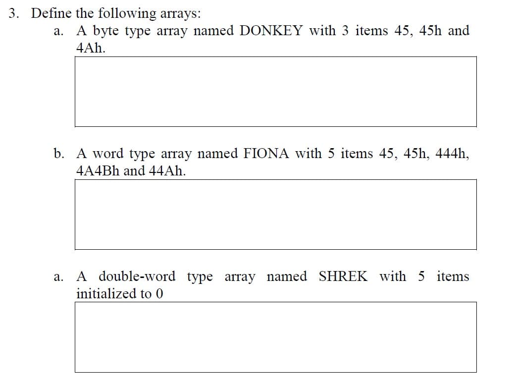 3. Define the following arrays:
a. A byte type array named DONKEY with 3 items 45, 45h and
4Ah.
b. A word type array named FIONA with 5 items 45, 45h, 444h,
4A4Bh and 44Ah.
a.
A double-word type array named SHREK with 5 items
initialized to 0