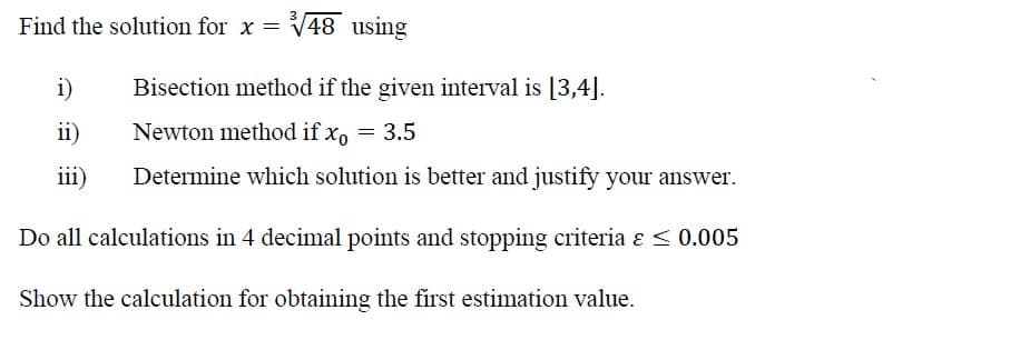 3
Find the solution for x = √48 using
i)
Bisection method if the given interval is [3,4].
ii)
Newton method if x = 3.5
iii)
Determine which solution is better and justify your answer.
Do all calculations in 4 decimal points and stopping criteria & ≤ 0.005
Show the calculation for obtaining the first estimation value.