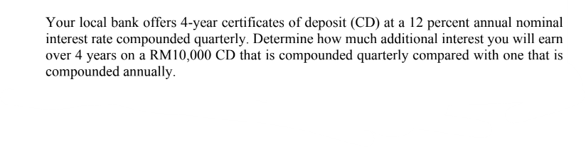 Your local bank offers 4-year certificates of deposit (CD) at a 12 percent annual nominal
interest rate compounded quarterly. Determine how much additional interest you will earn
over 4 years on a RM10,000 CD that is compounded quarterly compared with one that is
compounded annually.