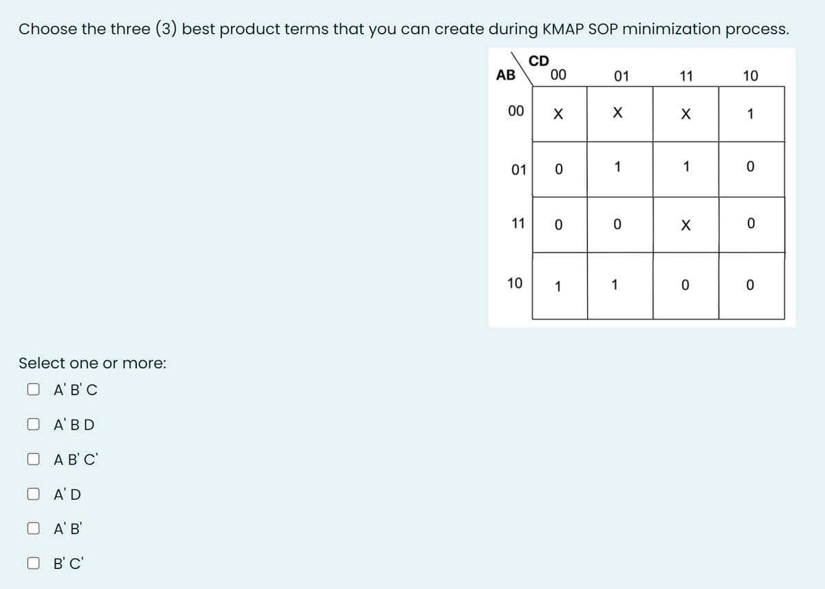 Choose the three (3) best product terms that you can create during KMAP SOP minimization process.
CD
00
АВ
01
11
10
00
1
01
1
1
11
10
1
1
Select one or more:
A' B' C
A' BD
A B' C'
A'D
A' B'
B' C'
