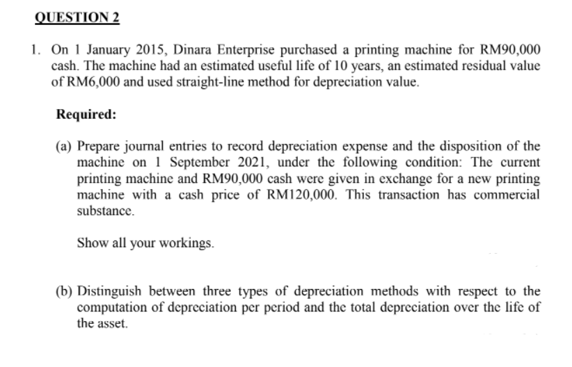 QUESTION 2
1. On 1 January 2015, Dinara Enterprise purchased a printing machine for RM90,000
cash. The machine had an estimated useful life of 10 years, an estimated residual value
of RM6,000 and used straight-line method for depreciation value.
Required:
(a) Prepare journal entries to record depreciation expense and the disposition of the
machine on 1 September 2021, under the following condition: The current
printing machine and RM90,000 cash were given in exchange for a new printing
machine with a cash price of RM120,000. This transaction has commercial
substance.
Show all your workings.
(b) Distinguish between three types of depreciation methods with respect to the
computation of depreciation per period and the total depreciation over the life of
the asset.
