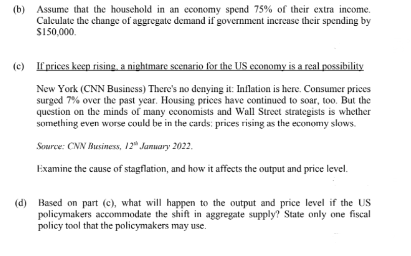 (b) Assume that the household in an economy spend 75% of their extra income.
Calculate the change of aggregate demand if government increase their spending by
$150,000.
(c) If prices keep rising, a nightmare scenario for the US economy is a real possibility
New York (CNN Business) There's no denying it: Inflation is here. Consumer prices
surged 7% over the past year. Housing prices have continued to soar, too. But the
question on the minds of many economists and Wall Street strategists is whether
something even worse could be in the cards: prices rising as the economy slows.
Source: CNN Business, 12" January 2022.
Examine the cause of stagflation, and how it affects the output and price level.
(d)
Based on part (c), what will happen to the output and price level if the US
policymakers accommodate the shift in aggregate supply? State only one fiscal
policy tool that the policymakers may use.
