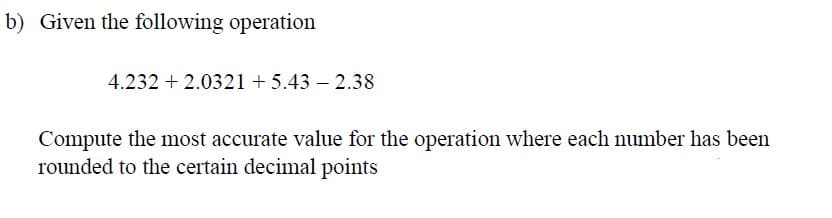 b) Given the following operation
4.232 +2.0321 +5.43 -2.38
Compute the most accurate value for the operation where each number has been
rounded to the certain decimal points