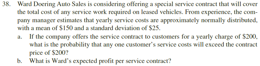 38.
Ward Doering Auto Sales is considering offering a special service contract that will cover
the total cost of any service work required on leased vehicles. From experience, the com
pany manager estimates that yearly service costs are approximately normally distributed
with a mean of $150 and a standard deviation of $25.
If the company offers the service contract to customers for a yearly charge of $200,
what is the probability that any one customer's service costs will exceed the contract
price of $200?
What is Ward's expected profit per service contract?
a.
b.
