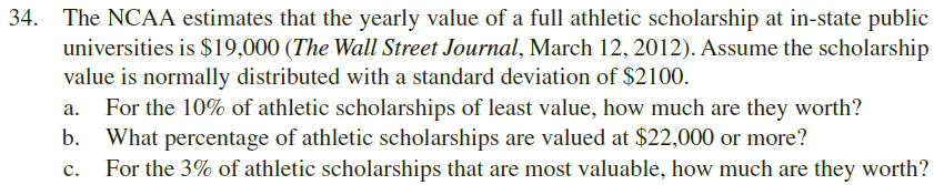 34.
The NCAA estimates that the yearly value of a full athletic scholarship at in-state public
universities is $19,000 (The Wall Street Journal, March 12, 2012). Assume the scholarship
value is normally distributed with a standard deviation of $2100
For the 10% of athletic scholarships of least value, how much are they worth?
b. What percentage of athletic scholarships are valued at $22,000 or more?
For the 3% of athletic scholarships that are most valuable, how much are they worth?
а.
с.
