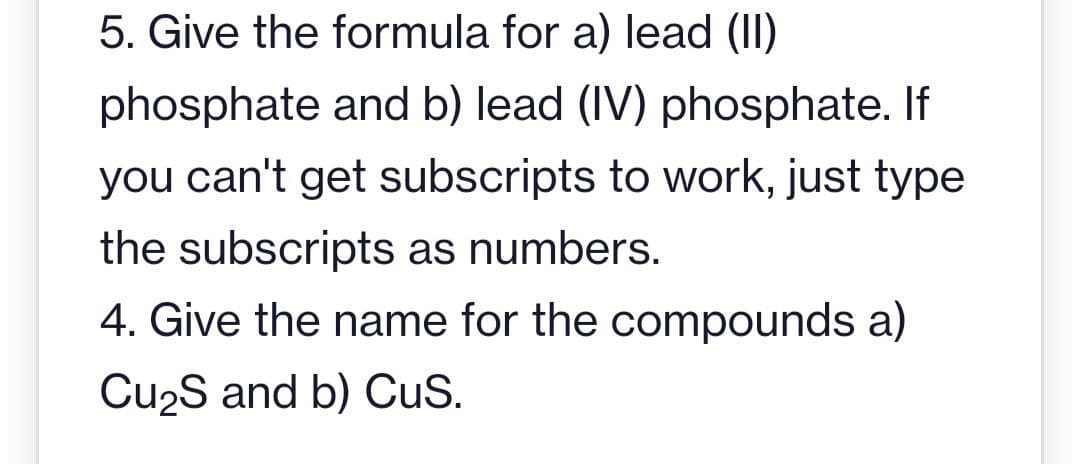 5. Give the formula for a) lead (II)
phosphate and b) lead (IV) phosphate. If
you can't get subscripts to work, just type
the subscripts as numbers.
4. Give the name for the compounds a)
Cu₂S and b) CuS.