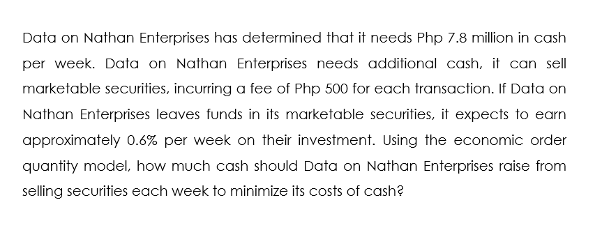 Data on Nathan Enterprises has determined that it needs Php 7.8 million in cash
per week. Data on Nathan Enterprises needs additional cash, it can sell
marketable securities, incurring a fee of Php 500 for each transaction. If Data on
Nathan Enterprises leaves funds in its marketable securities, it expects to earn
approximately 0.6% per week on their investment. Using the economic order
quantity model, how much cash should Data on Nathan Enterprises raise from
selling securities each week to minimize its costs of cash?

