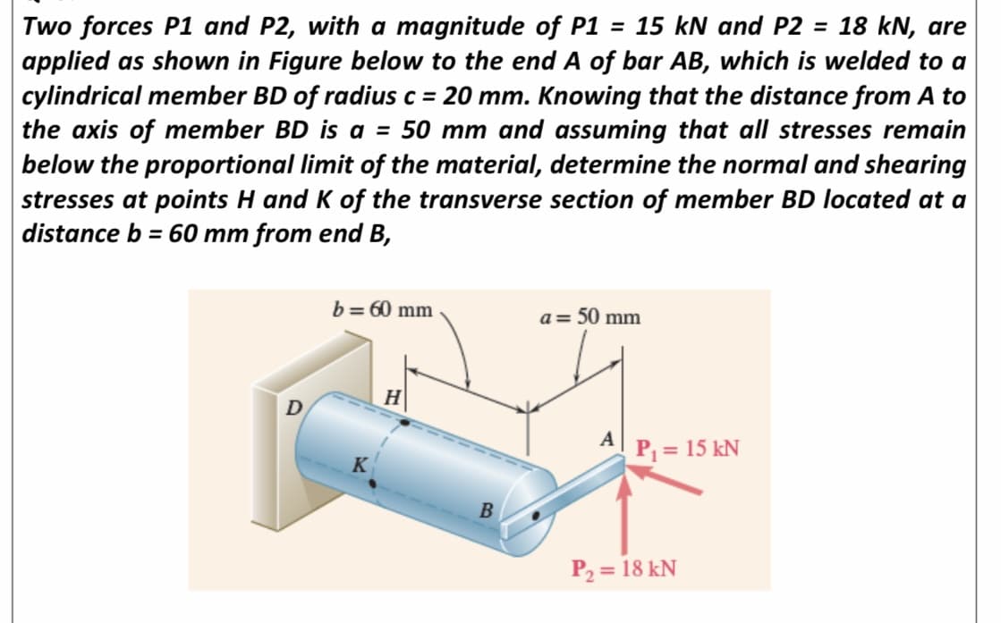 Two forces P1 and P2, with a magnitude of P1 = 15 kN and P2 = 18 kN, are
applied as shown in Figure below to the end A of bar AB, which is welded to a
cylindrical member BD of radius c = 20 mm. Knowing that the distance from A to
the axis of member BD is a = 50 mm and assuming that all stresses remain
below the proportional limit of the material, determine the normal and shearing
stresses at points H and K of the transverse section of member BD located at a
distance b = 60 mm from end B,
%3D
b= 60 mm
a = 50 mm
A P = 15 kN
K
P2 = 18 kN
