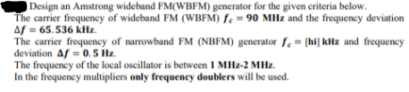 Design an Amstrong wideband FM(WBFM) generator for the given ceriteria below.
The carrier frequency of wideband FM (WBFM) fe = 90 MHz and the frequency deviation
Af = 65.536 kHz.
The carrier frequency of narrowband FM (NBFM) generator f. = [hi] kHz and frequeney
deviation Af = 0.5 Hz.
The frequency of the local oscillator is between 1 MHz-2 MHz.
In the frequency multipliers only frequency doublers will be used.
