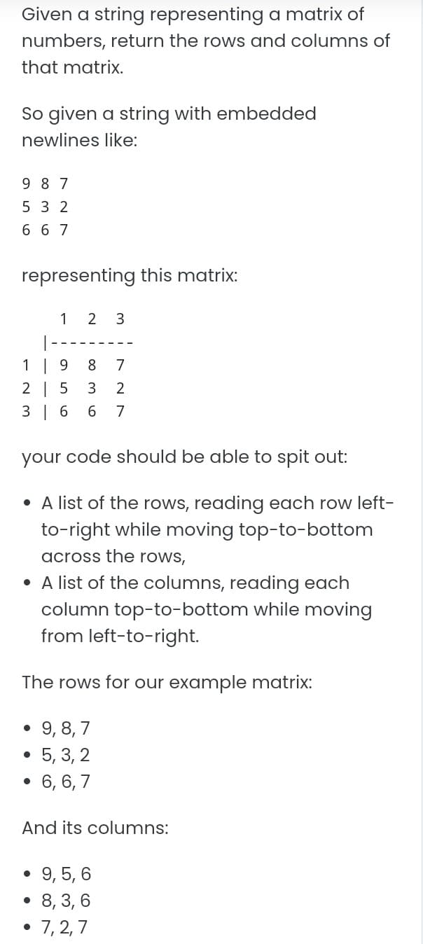 Given a string representing a matrix of
numbers, return the rows and columns of
that matrix.
So given a string with embedded
newlines like:
9 8 7
5 3 2
6 67
representing this matrix:
1 2 3
1 | 9
2 | 5
3 | 6
8.
7
6.
7
your code should be able to spit out:
• A list of the rows, reading each row left-
to-right while moving top-to-bottom
across the rows,
• A list of the columns, reading each
column top-to-bottom while moving
from left-to-right.
The rows for our example matrix:
• 9, 8,7
5, 3, 2
6, 6, 7
And its columns:
9, 5, 6
8, 3, 6
7, 2, 7
