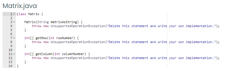Matrix.java
1- klass Matrix {
2
Matrix(String matrixAsString) {
throw new UnsupportedOperationException("Delete this statement and write your own implementation.");
4
5
6
int[] getRow(int rowNumber) {
throw new UnsupportedOperationException("Delete this statement and write your own implementation.");
7-
8
10
int[] getColumn (int columnNumber) {
throw new UnsupportedOperationException ("Delete this statement and write your own implementation.");
11 -
12
13
14
}
