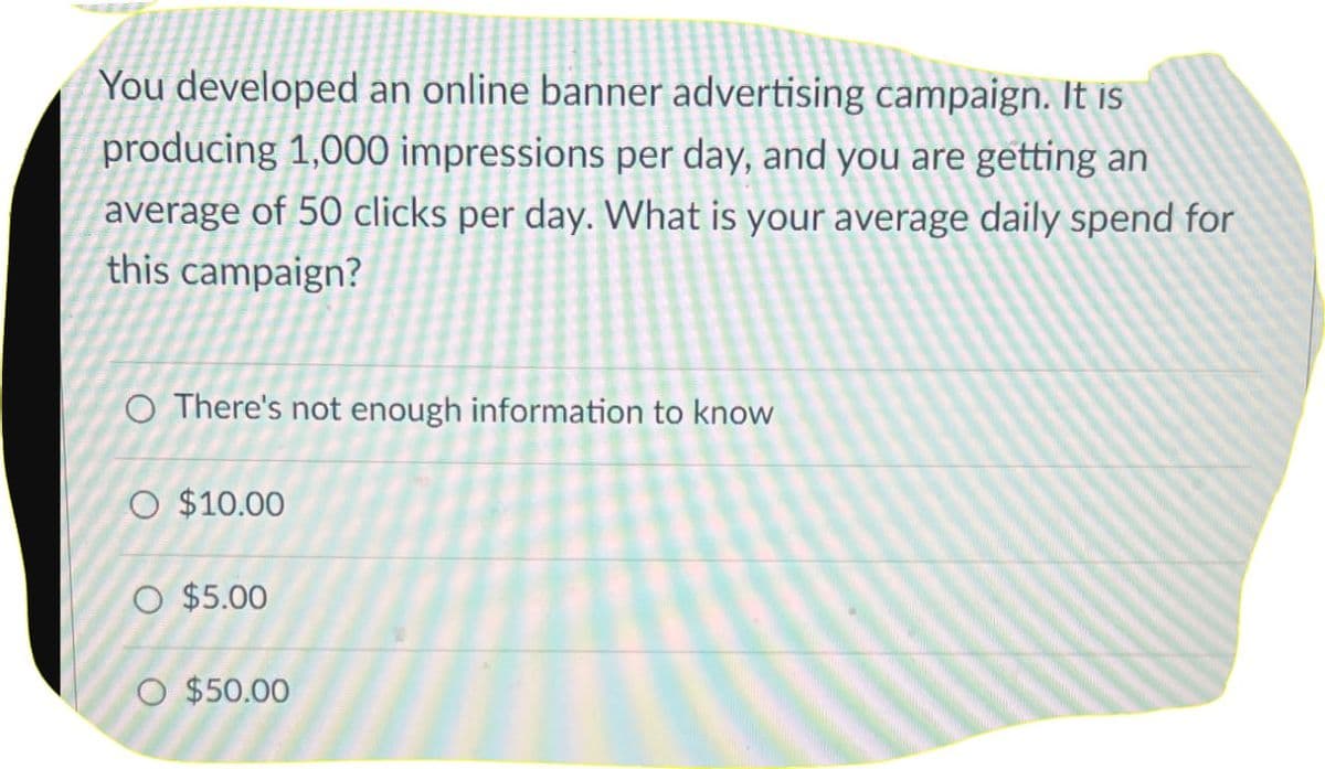 You developed an online banner advertising campaign. It is
producing 1,000 impressions per day, and you are getting an
average of 50 clicks per day. What is your average daily spend for
this campaign?
O There's not enough information to know
O $10.00
O $5.00
O $50.00