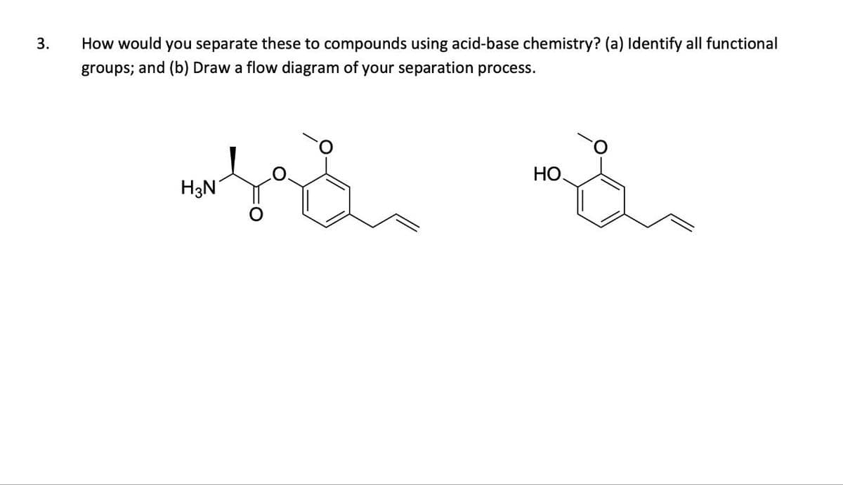 3.
How would you separate these to compounds using acid-base chemistry? (a) Identify all functional
groups; and (b) Draw a flow diagram of your separation process.
H3N
HO