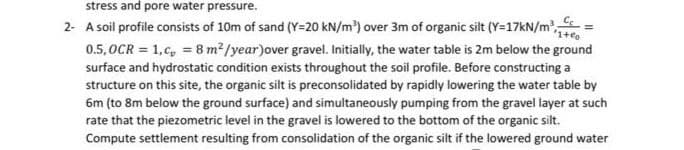 stress and pore water pressure.
2- A soil profile consists of 10m of sand (Y=20 kN/m') over 3m of organic silt (Y=17KN/m,
0.5,0CR = 1,c, = 8 m2/year)over gravel. Initially, the water table is 2m below the ground
surface and hydrostatic condition exists throughout the soil profile. Before constructing a
structure on this site, the organic silt is preconsolidated by rapidly lowering the water table by
6m (to 8m below the ground surface) and simultaneously pumping from the gravel layer at such
rate that the piezometric level in the gravel is lowered to the bottom of the organic silt.
Compute settlement resulting from consolidation of the organic silt if the lowered ground water

