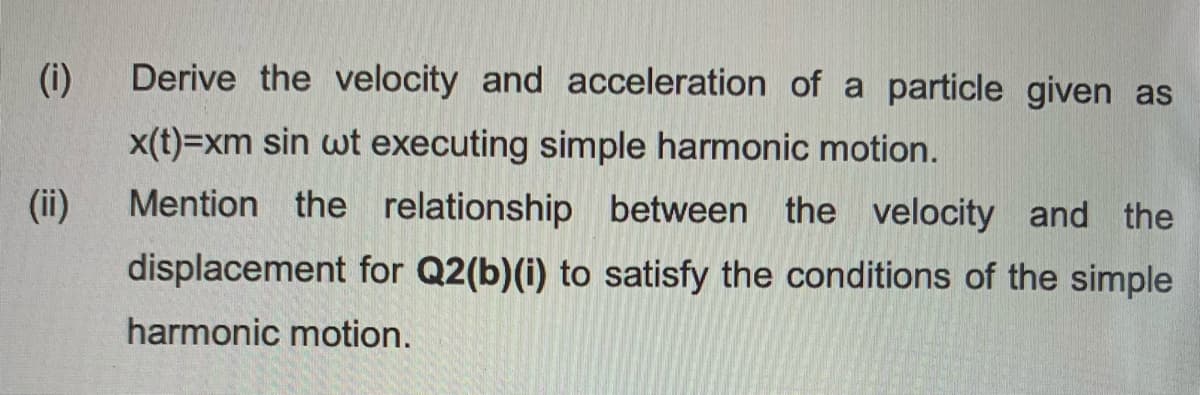 (i)
Derive the velocity and acceleration of a particle given as
x(t)=xm sin wt executing simple harmonic motion.
(ii)
Mention the relationship between the velocity and the
displacement for Q2(b)(i) to satisfy the conditions of the simple
harmonic motion.

