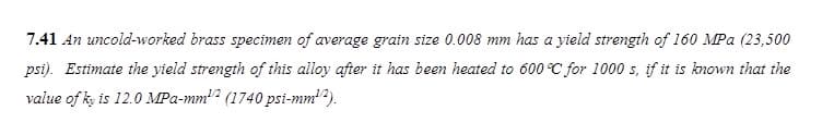 7.41 An uncold-worked brass specimen of average grain size 0.008 mm has a yield strength of 160 MPa (23,500
psi). Estimate the yield strength of this alloy after it has been heated to 600 °C for 1000 s, if it is known that the
value of ky is 12.0 MPa-mm2 (1740 psi-mm¹2).