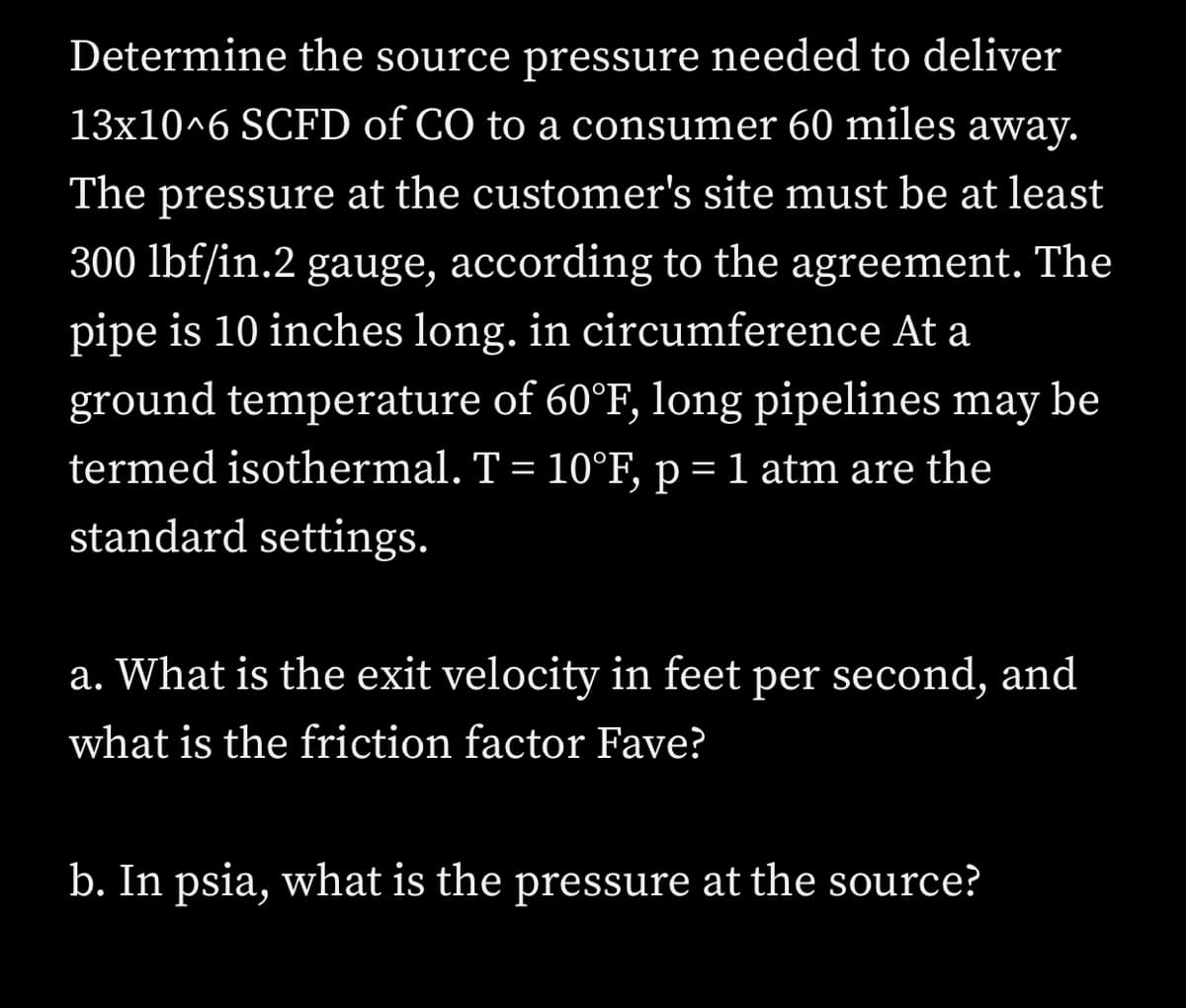 Determine the source pressure needed to deliver
13x10^6 SCFD of CO to a consumer 60 miles away.
The pressure at the customer's site must be at least
300 lbf/in.2 gauge, according to the agreement. The
pipe is 10 inches long. in circumference At a
ground temperature of 60°F, long pipelines may be
termed isothermal. T = 10°F, p = 1 atm are the
standard settings.
a. What is the exit velocity in feet per second, and
what is the friction factor Fave?
b. In psia, what is the pressure at the source?
