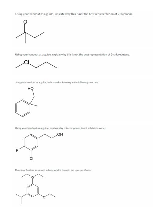 Using your handout as a guide, indicate why this is not the best representation of 2-butanone.
e
Using your handout as a guide, explain why this is not the best representation of 2-chlorobutane.
Using your handout as a guide, indicate what is wrong in the following structure.
НО
2
Using your handout as a guide, explain why this compound is not soluble in water.
que
F
OH
Using your handout as a guide, indicate what is wrong in the structure shown.
3