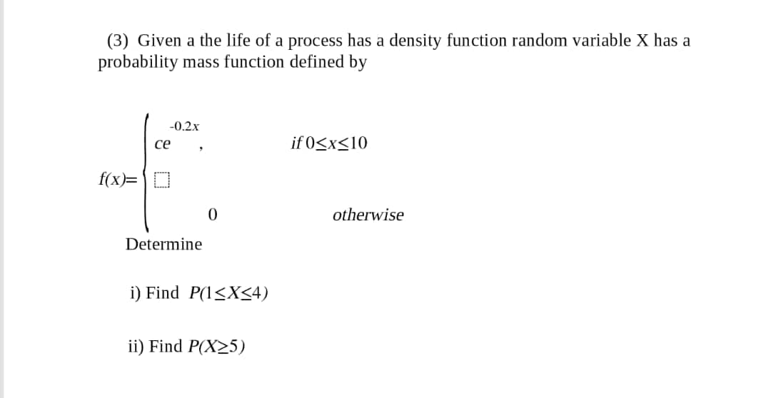 (3) Given a the life of a process has a density function random variable X has a
probability mass function defined by
-0.2x
ce
if 0<x<10
f(x)= |D
otherwise
Determine
i) Find P(1<X<4)
ii) Find P(X25)
