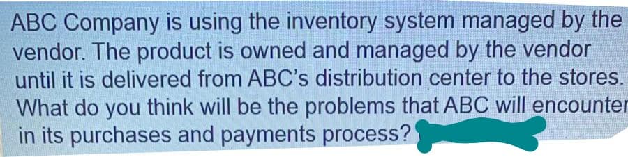 ABC Company is using the inventory system managed by the
vendor. The product is owned and managed by the vendor
until it is delivered from ABC's distribution center to the stores.
What do you think will be the problems that ABC will encounter
in its purchases and payments process?

