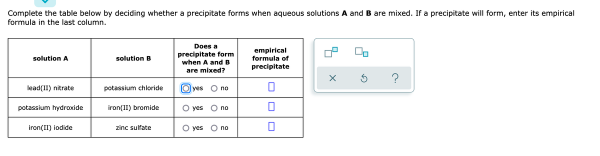 Complete the table below by deciding whether a precipitate forms when aqueous solutions A and B are mixed. If a precipitate will form, enter its empirical
formula in the last column.
Does a
precipitate form
when A and B
empirical
formula of
solution A
solution B
precipitate
are mixed?
lead(II) nitrate
potassium chloride
O yes
no
potassium hydroxide
iron(II) bromide
yes
no
iron(II) iodide
zinc sulfate
yes
no
