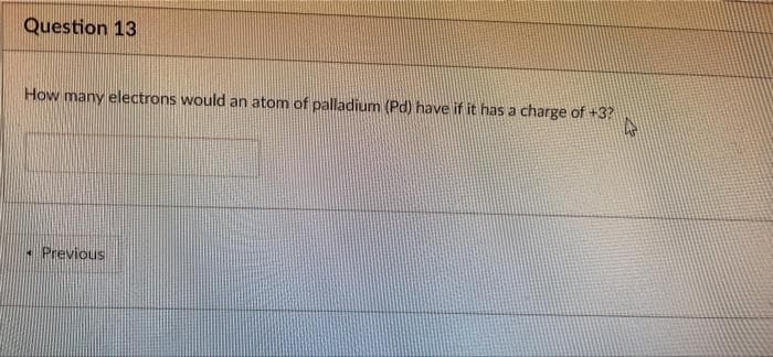 Question 13
How many electrons would an atom of palladium (Pd) have if it has a charge of +3?
• Previous
