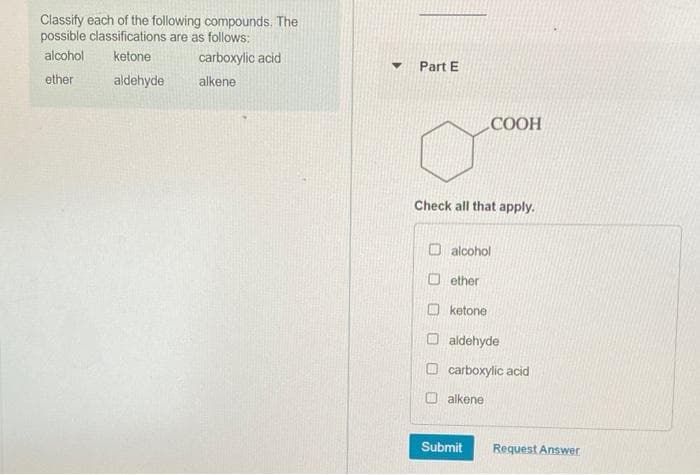 Classify each of the following compounds. The
possible classifications are as follows:
alcohol
ketone
carboxylic acid
Part E
ether
aldehyde
alkene
COOH
Check all that apply.
O alcohol
O ether
O ketone
O aldehyde
O carboxylic acid
alkene
Submit
Request Answer
