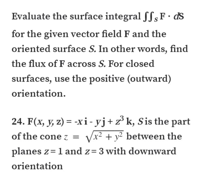 Evaluate the surface integral SS§F• dS
for the given vector field F and the
oriented surface S. In other words, find
the flux of F across S. For closed
surfaces, use the positive (outward)
orientation.
24. F(x, y, z) = -xi-yj+z° k, Sis the part
Vx2 + y2 between the
of the cone z =
planes z= 1 and z= 3 with downward
orientation
