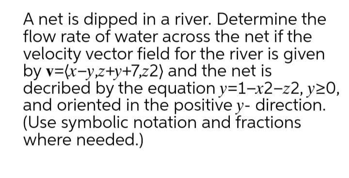 A net is dipped in a river. Determine the
flow rate of water across the net if the
velocity vector field for the river is given
by v=(x-y,z+y+7,z2) and the net is
decribed by the equation y=1-x2-z2, y20,
and oriented in the positive y- direction.
(Use symbolic notation and fractions
where needed.)
