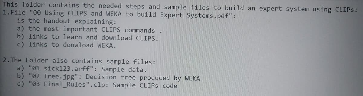 This folder contains the needed steps and sample files to build an expert system using CLIPS:
1. File "00 Using CLIPS and WEKA to build Expert Systems.pdf":
is the handout explaining:
a) the most important CLIPS commands .
b) links to learn and download CLIPS.
c) links to donwload WEKA.
2. The Folder also contains sample files:
a) "01 sick123.arff": Sample data.
b) "02 Tree.jpg": Decision tree produced by WEKA
c) "03 Final_Rules".clp: Sample CLIPS code