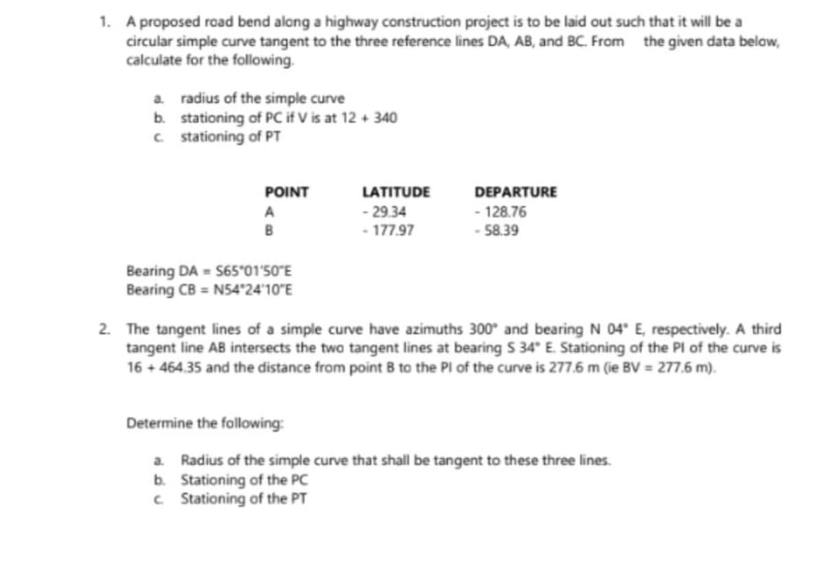 1. A proposed road bend along a highway construction project is to be laid out such that it will be a
circular simple curve tangent to the three reference lines DA, AB, and BC. From the given data below,
calculate for the following.
a. radius of the simple curve
b. stationing of PC if V is at 12+ 340
c. stationing of PT
POINT
Bearing DA S65°01′50″E
Bearing CB = N54°24′10″E
LATITUDE
- 29.34
- 177.97
DEPARTURE
- 128.76
- 58.39
2. The tangent lines of a simple curve have azimuths 300° and bearing N 04° E, respectively. A third
tangent line AB intersects the two tangent lines at bearing S 34° E. Stationing of the PI of the curve is
16 + 464.35 and the distance from point B to the Pl of the curve is 277.6 m (ie BV = 277.6 m).
Determine the following:
a. Radius of the simple curve that shall be tangent to these three lines.
b.
Stationing of the PC
c.
Stationing of the PT