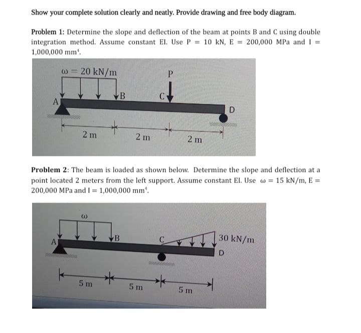 Show your complete solution clearly and neatly. Provide drawing and free body diagram.
Problem 1: Determine the slope and deflection of the beam at points B and C using double
integration method. Assume constant El. Use P= 10 kN, E = 200,000 MPa and 1=
1,000,000 mm.
AJ
W -
A
www
20 kN/m
2 m
w
5 m
B
Problem 2: The beam is loaded as shown below. Determine the slope and deflection at a
point located 2 meters from the left support. Assume constant El. Use o = 15 kN/m, E =
200,000 MPa and I = 1,000,000 mm".
B
*
2 m
C
5 m
P
2 m
D
5 m
30 kN/m
D