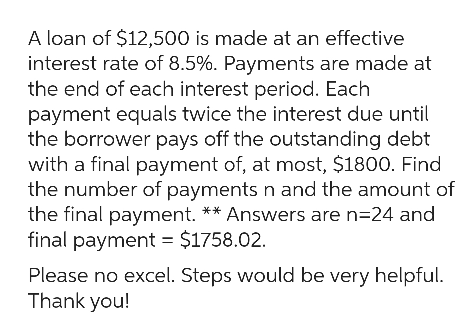 A loan of $12,500 is made at an effective
interest rate of 8.5%. Payments are made at
the end of each interest period. Each
payment equals twice the interest due until
the borrower pays off the outstanding debt
with a final payment of, at most, $1800. Find
the number of payments n and the amount of
the final payment. ** Answers are n=24 and
final payment = $1758.02.
Please no excel. Steps would be very helpful.
Thank you!