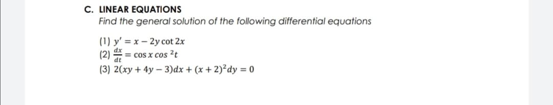 C. LINEAR EQUATIONS
Find the general solution of the following differential equations
(1) y' = x – 2y cot 2x
(2) = cos x cos ²t
%3D
dt
(3) 2(xy + 4y – 3)dx + (x + 2)²dy = 0
