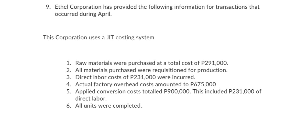 9. Ethel Corporation has provided the following information for transactions that
occurred during April.
This Corporation uses a JIT costing system
1. Raw materials were purchased at a total cost of P291,000.
2. All materials purchased were requisitioned for production.
3. Direct labor costs of P231,000 were incurred.
4. Actual factory overhead costs amounted to P675,000
5. Applied conversion costs totalled P900,000. This included P231,000 of
direct labor.
6. All units were completed.
