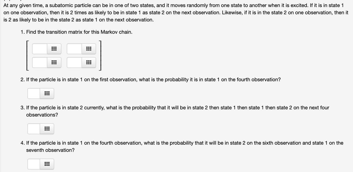 At any given time, a subatomic particle can be in one of two states, and it moves randomly from one state to another when it is excited. If it is in state 1
on one observation, then it is 2 times as likely to be in state 1 as state 2 on the next observation. Likewise, if it is in the state 2 on one observation, then it
is 2 as likely to be in the state 2 as state 1 on the next observation.
1. Find the transition matrix for this Markov chain.
...
2. If the particle is in state 1 on the first observation, what is the probability it is in state 1 on the fourth observation?
...
3. If the particle is in state 2 currently, what is the probability that it will be in state 2 then state 1 then state 1 then state 2 on the next four
observations?
4. If the particle is in state 1 on the fourth observation, what is the probability that it will be in state 2 on the sixth observation and state 1 on the
seventh observation?
