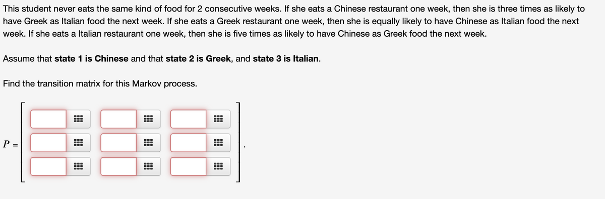 This student never eats the same kind of food for 2 consecutive weeks. If she eats a Chinese restaurant one week, then she is three times as likely to
have Greek as Italian food the next week. If she eats a Greek restaurant one week, then she is equally likely to have Chinese as Italian food the next
week. If she eats a Italian restaurant one week, then she is five times as likely to have Chinese as Greek food the next week.
Assume that state 1 is Chinese and that state 2 is Greek, and state 3 is Italian.
Find the transition matrix for this Markov process.
P =
