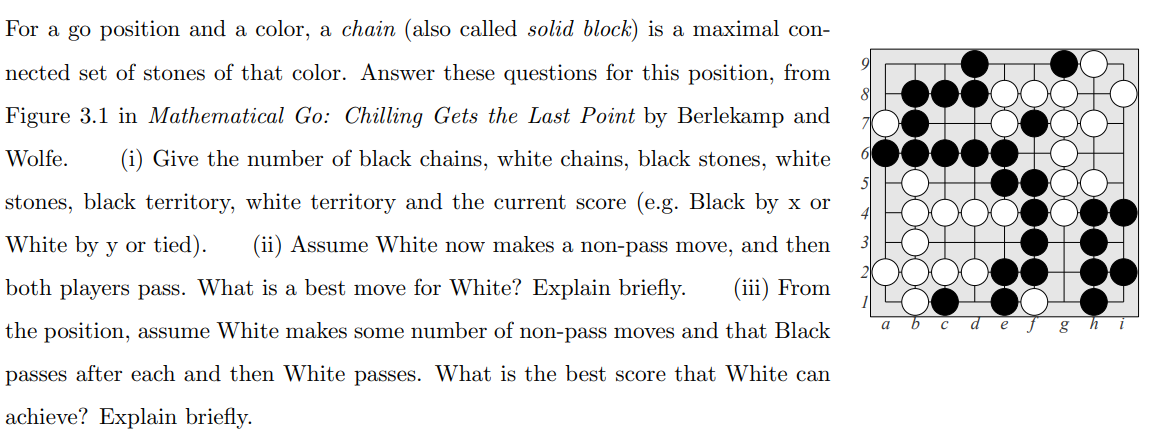 For a go position and a color, a chain (also called solid block) is a maximal con-
5.
nected set of stones of that color. Answer these questions for this position, from
Figure 3.1 in Mathematical Go: Chilling Gets the Last Point by Berlekamp and
Wolfe.
(i) Give the number of black chains, white chains, black stones, white
stones, black territory, white territory and the current score (e.g. Black by x or
White by y or tied).
(ii) Assume White now makes a non-pass move, and then
both players pass. What is a best move for White? Explain briefly.
(iii) From
the position, assume White makes some number of non-pass moves and that Black
e f g hi
passes after each and then White passes. What is the best score that White can
achieve? Explain briefly.
