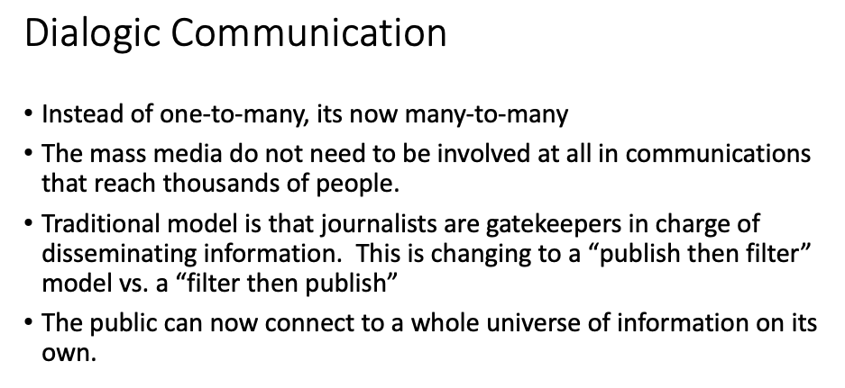 Dialogic Communication
• Instead of one-to-many, its now many-to-many
The mass media do not need to be involved at all in communications
that reach thousands of people.
Traditional model is that journalists are gatekeepers in charge of
disseminating information. This is changing to a "publish then filter"
model vs. a "filter then publish"
• The public can now connect to a whole universe of information on its
own.
