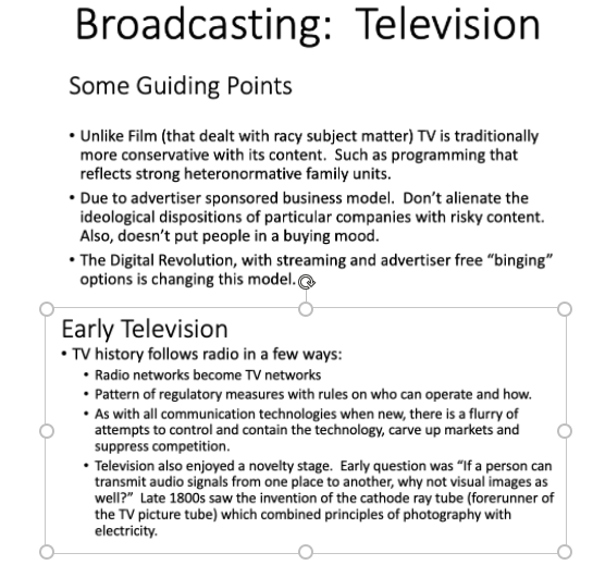 Broadcasting: Television
Some Guiding Points
• Unlike Film (that dealt with racy subject matter) TV is traditionally
more conservative with its content. Such as programming that
reflects strong heteronormative family units.
• Due to advertiser sponsored business model. Don't alienate the
ideological dispositions of particular companies with risky content.
Also, doesn't put people in a buying mood.
• The Digital Revolution, with streaming and advertiser free "binging"
options is changing this model.@
Early Television
• TV history follows radio in a few ways:
• Radio networks become TV networks
• Pattern of regulatory measures with rules on who can operate and how.
• As with all communication technologies when new, there is a flurry of
attempts to control and contain the technology, carve up markets and
suppress competition.
• Television also enjoyed a novelty stage. Early question was "If a person can
transmit audio signals from one place to another, why not visual images as
well?" Late 1800s saw the invention of the cathode ray tube (forerunner of
the TV picture tube) which combined principles of photography with
electricity.
