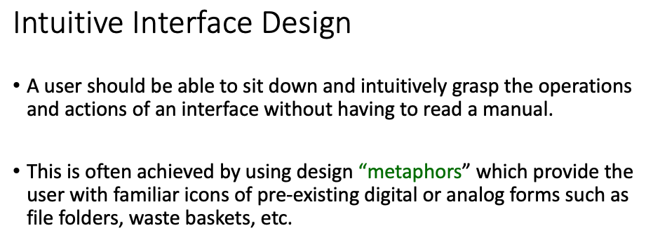 Intuitive Interface Design
• A user should be able to sit down and intuitively grasp the operations
and actions of an interface without having to read a manual.
This is often achieved by using design "metaphors" which provide the
user with familiar icons of pre-existing digital or analog forms such as
file folders, waste baskets, etc.
