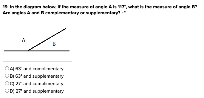 19. In the diagram below, if the measure of angle A is 117°, what is the measure of angle B?
Are angles A and B complementary or supplementary?: *
A
B
OA) 63° and complimentary
OB) 63° and supplementary
OC) 27° and complimentary
OD) 27° and supplementary