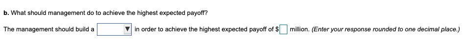 b. What should management do to achieve the highest expected payoff?
The management should build a
in order to achieve the highest expected payoff of $
million. (Enter your response rounded to one decimal place.)
