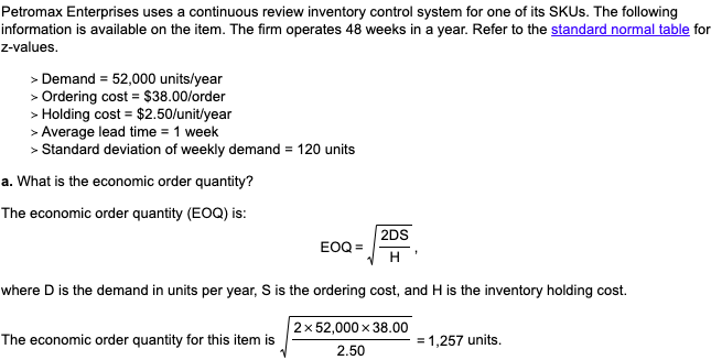 Petromax Enterprises uses a continuous review inventory control system for one of its SKUS. The following
information is available on the item. The firm operates 48 weeks in a year. Refer to the standard normal table for
Z-values.
> Demand = 52,000 units/year
> Ordering cost = $38.00/order
> Holding cost = $2.50/unit/year
> Average lead time = 1 week
> Standard deviation of weekly demand = 120 units
a. What is the economic order quantity?
The economic order quantity (EOQ) is:
2DS
EOQ =
H '
where D is the demand in units per year, S is the ordering cost, and H is the inventory holding cost.
|2x 52,000 x 38.00
The economic order quantity for this item is
1,257 units.
2.50
